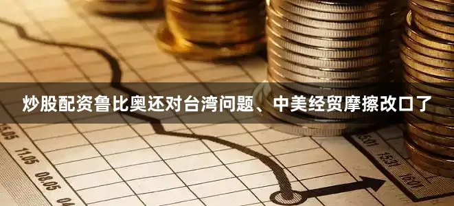炒股配资鲁比奥还对台湾问题、中美经贸摩擦改口了