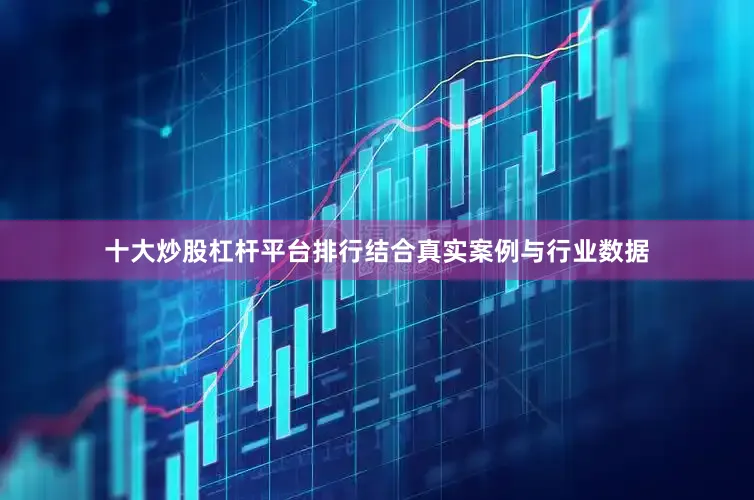 十大炒股杠杆平台排行结合真实案例与行业数据