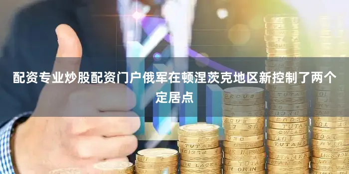 配资专业炒股配资门户俄军在顿涅茨克地区新控制了两个定居点