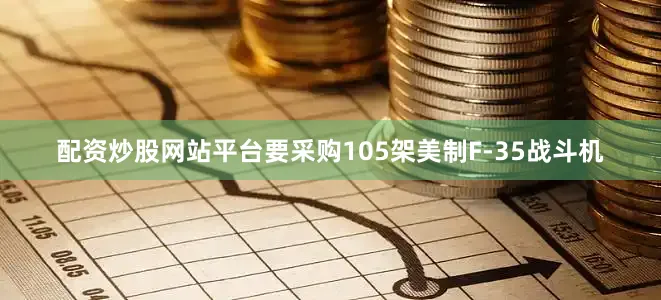 配资炒股网站平台要采购105架美制F-35战斗机