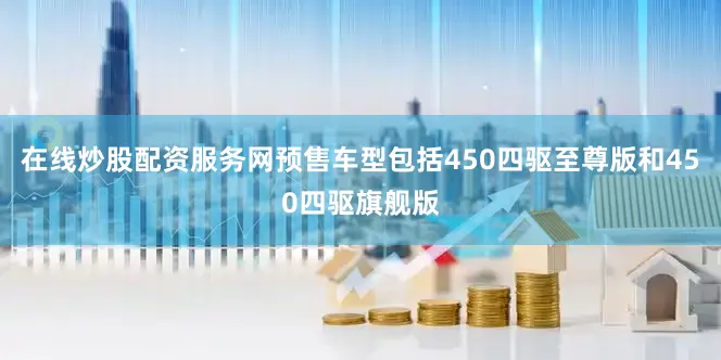 在线炒股配资服务网预售车型包括450四驱至尊版和450四驱旗舰版