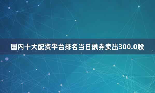 国内十大配资平台排名当日融券卖出300.0股