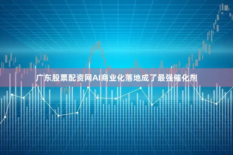 广东股票配资网AI商业化落地成了最强催化剂