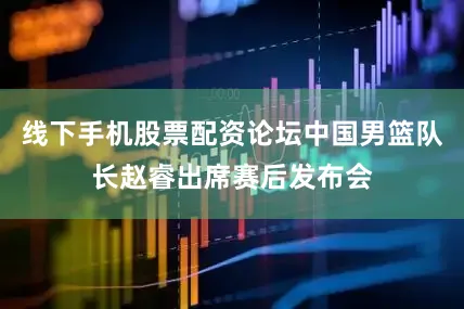 线下手机股票配资论坛中国男篮队长赵睿出席赛后发布会