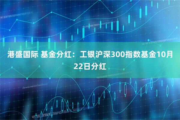 港盛国际 基金分红：工银沪深300指数基金10月22日分红