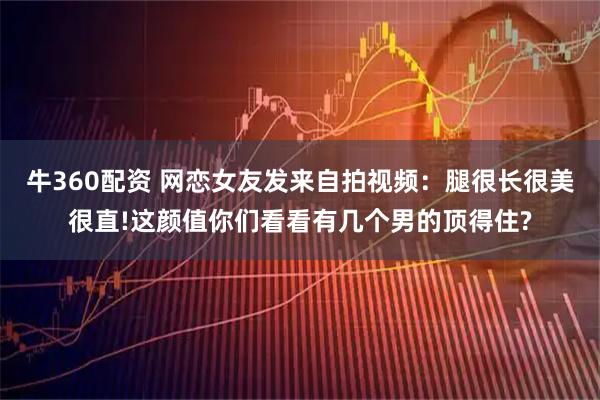 牛360配资 网恋女友发来自拍视频：腿很长很美很直!这颜值你们看看有几个男的顶得住?