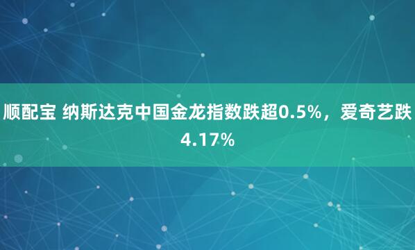 顺配宝 纳斯达克中国金龙指数跌超0.5%，爱奇艺跌4.17%