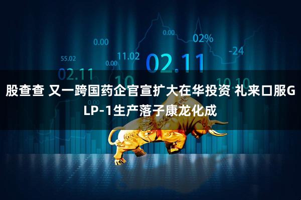 股查查 又一跨国药企官宣扩大在华投资 礼来口服GLP-1生产落子康龙化成