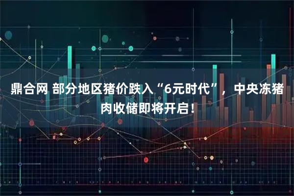 鼎合网 部分地区猪价跌入“6元时代”，中央冻猪肉收储即将开启！