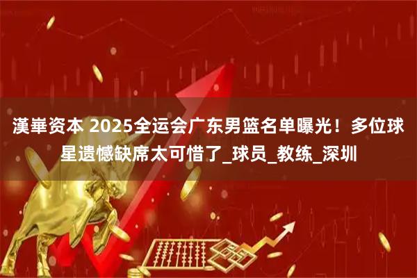 漢崋资本 2025全运会广东男篮名单曝光！多位球星遗憾缺席太可惜了_球员_教练_深圳