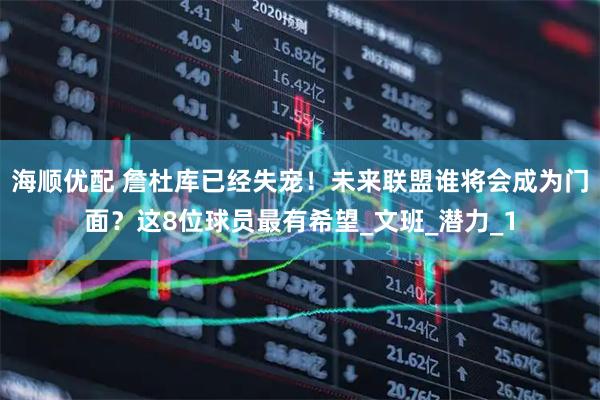 海顺优配 詹杜库已经失宠！未来联盟谁将会成为门面？这8位球员最有希望_文班_潜力_1