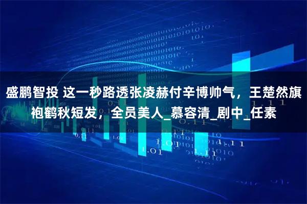 盛鹏智投 这一秒路透张凌赫付辛博帅气，王楚然旗袍鹤秋短发，全员美人_慕容清_剧中_任素
