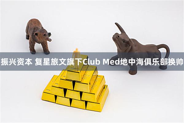 振兴资本 复星旅文旗下Club Med地中海俱乐部换帅