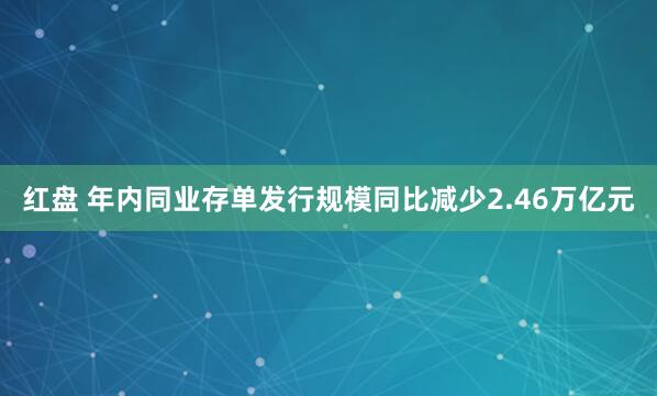 红盘 年内同业存单发行规模同比减少2.46万亿元