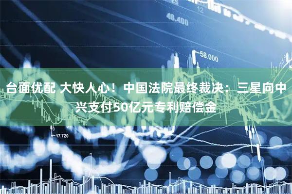 台面优配 大快人心！中国法院最终裁决：三星向中兴支付50亿元专利赔偿金
