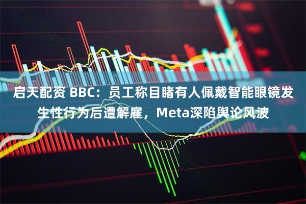 启天配资 BBC：员工称目睹有人佩戴智能眼镜发生性行为后遭解雇，Meta深陷舆论风波