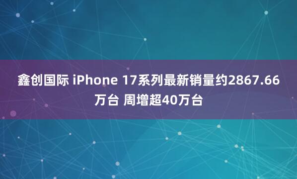 鑫创国际 iPhone 17系列最新销量约2867.66万台 周增超40万台