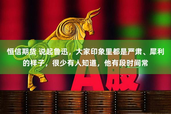 恒信期货 说起鲁迅，大家印象里都是严肃、犀利的样子，很少有人知道，他有段时间常