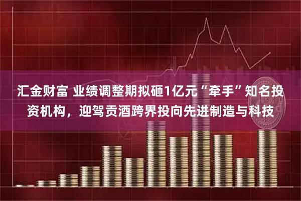 汇金财富 业绩调整期拟砸1亿元“牵手”知名投资机构，迎驾贡酒跨界投向先进制造与科技