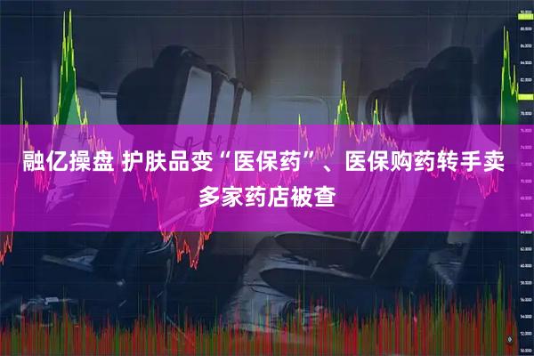 融亿操盘 护肤品变“医保药”、医保购药转手卖 多家药店被查
