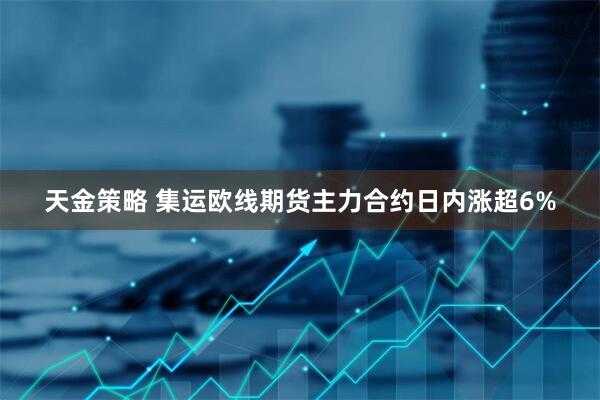 天金策略 集运欧线期货主力合约日内涨超6%