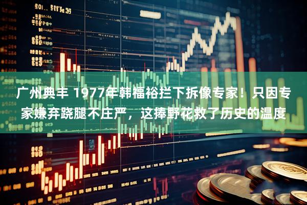广州典丰 1977年韩福裕拦下拆像专家！只因专家嫌弃跷腿不庄严，这捧野花救了历史的温度