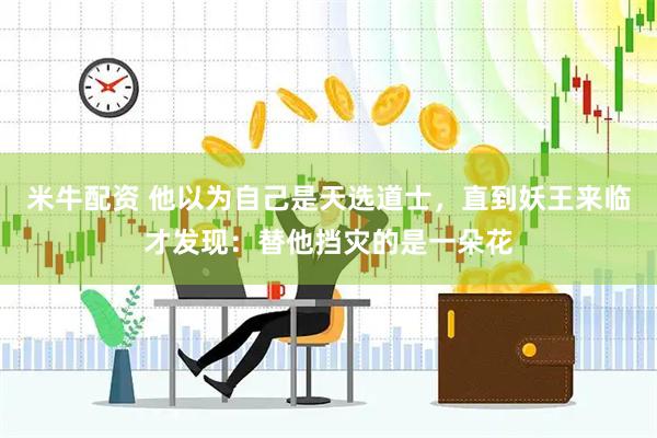 米牛配资 他以为自己是天选道士，直到妖王来临才发现：替他挡灾的是一朵花