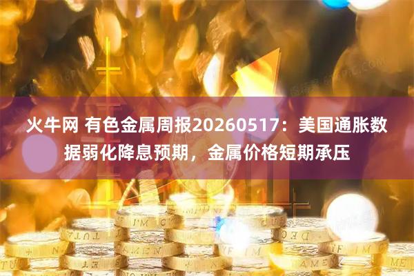 火牛网 有色金属周报20260517:美国通胀数据弱化降息预期,金属价格短期承压