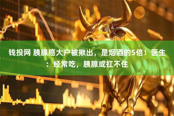 钱投网 胰腺癌大户被揪出，是烟酒的5倍！医生：经常吃，胰腺或扛不住
