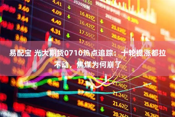 易配宝 光大期货0710热点追踪:十轮提涨都拉不动,焦煤为何崩了