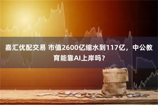 嘉汇优配交易 市值2600亿缩水到117亿，中公教育能靠AI上岸吗？